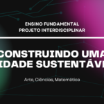 Ens. Fundamental: Projeto Interdisciplinar de Arte, Ciências, Matemática – Construindo uma Cidade Sustentável